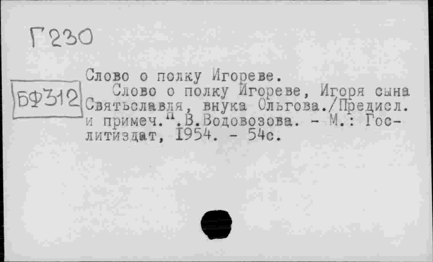 ﻿ЬФВ-12.
Слово о полку Игореве.
Слово о полку /Ігореве, Игоря сына Святьславля, внука Ольгова./Предисл. и примеч.“.В.Водовозова. - М.: Гослитиздат, 1954. - 54с.